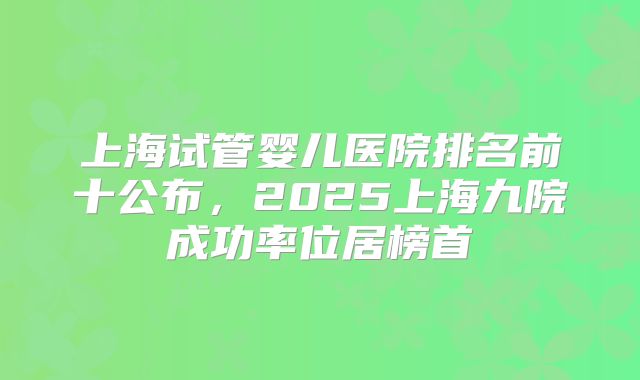 上海试管婴儿医院排名前十公布,2025上海九院成功率位居榜首