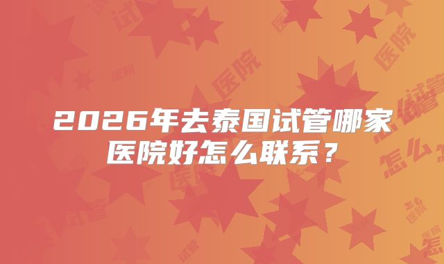 2026年去泰国试管哪家医院好怎么联系？