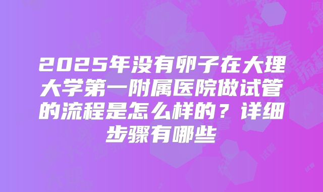 2025年没有卵子在大理大学第一附属医院做试管的流程是怎么样的？详细步骤有哪些