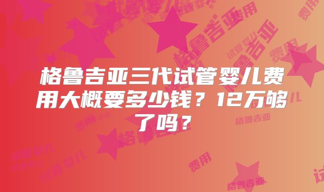 格鲁吉亚三代试管婴儿费用大概要多少钱?12万够了吗?