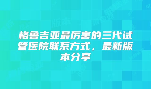 格鲁吉亚最厉害的三代试管医院联系方式,最新版本分享