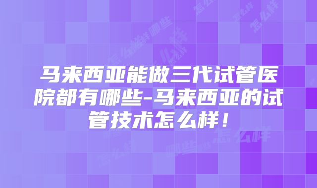 马来西亚能做三代试管医院都有哪些-马来西亚的试管技术怎么样!