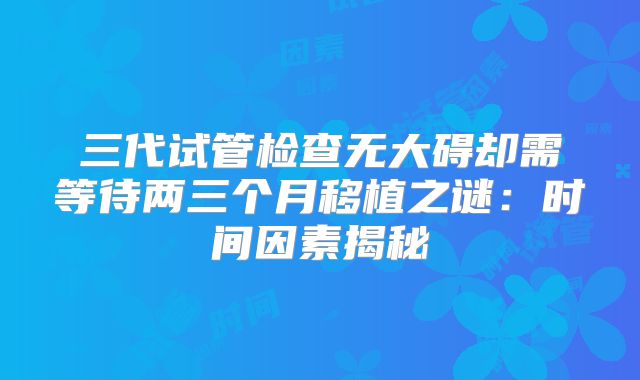 三代试管检查无大碍却需等待两三个月移植之谜：时间因素揭秘