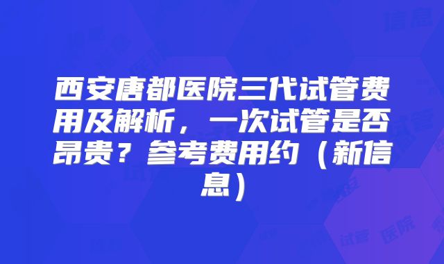 西安唐都医院三代试管费用及解析，一次试管是否昂贵？参考费用约（新信息）