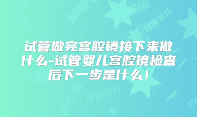 试管做完宫腔镜接下来做什么-试管婴儿宫腔镜检查后下一步是什么!