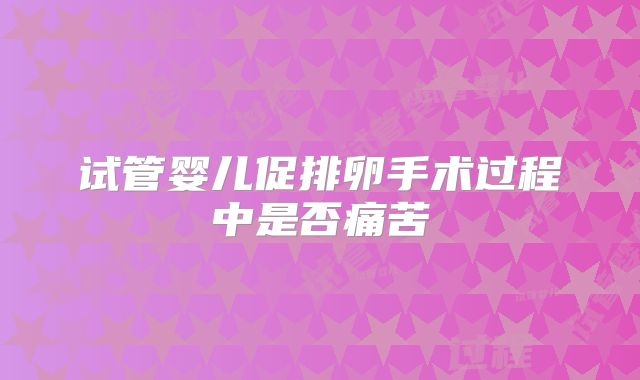 试管婴儿促排卵手术过程中是否痛苦