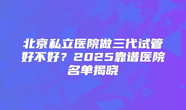 北京私立医院做三代试管好不好?2025靠谱医院名单揭晓