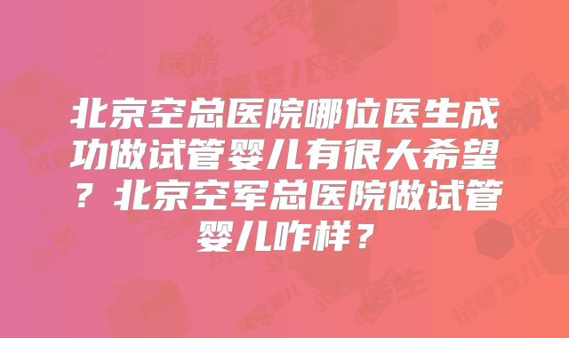 北京空总医院哪位医生成功做试管婴儿有很大希望？北京空军总医院做试管婴儿咋样？
