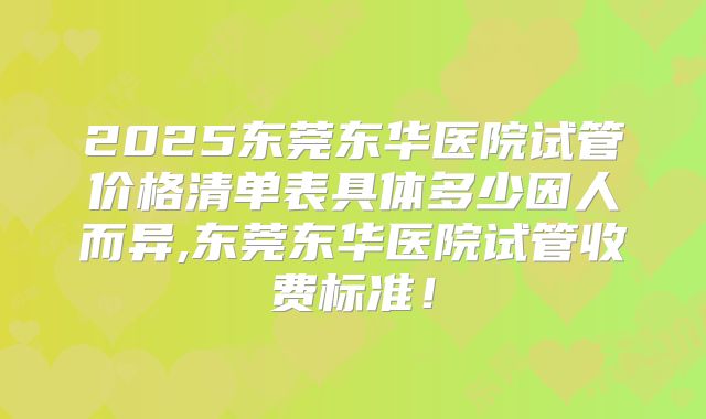 2025东莞东华医院试管价格清单表具体多少因人而异,东莞东华医院试管收费标准!