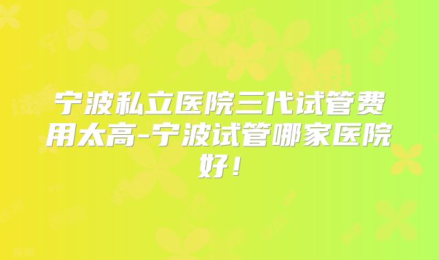 宁波私立医院三代试管费用太高-宁波试管哪家医院好!