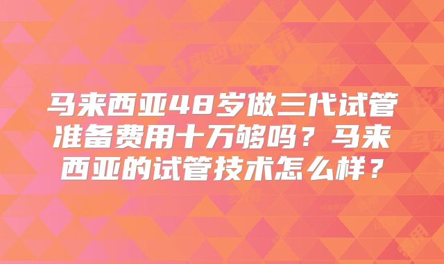 马来西亚48岁做三代试管准备费用十万够吗？马来西亚的试管技术怎么样？