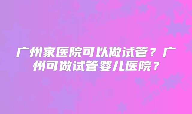 广州家医院可以做试管?广州可做试管婴儿医院?