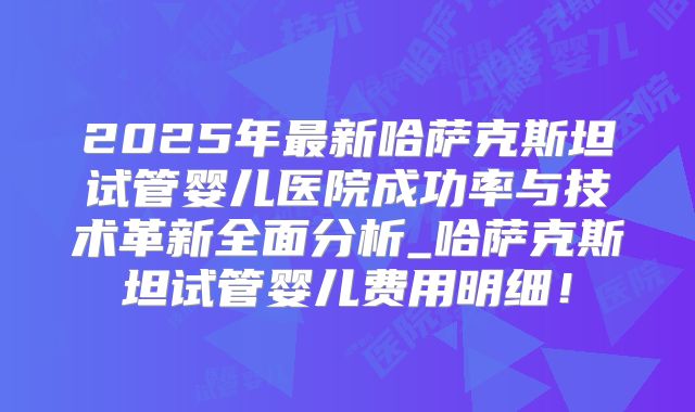 2025年最新哈萨克斯坦试管婴儿医院成功率与技术革新全面分析_哈萨克斯坦试管婴儿费用明细！