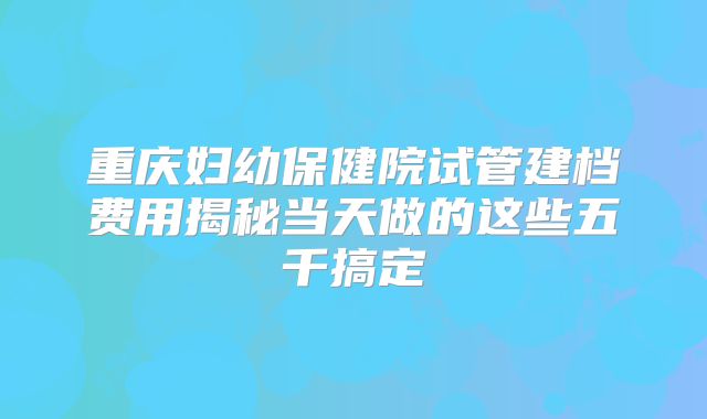 重庆妇幼保健院试管建档费用揭秘当天做的这些五千搞定