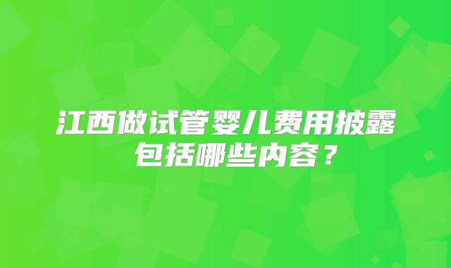 江西做试管婴儿费用披露 包括哪些内容？