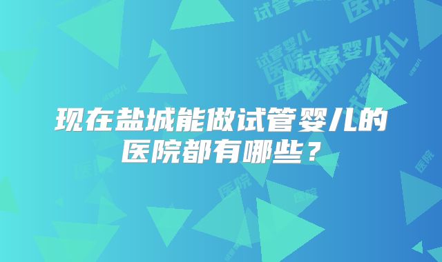 现在盐城能做试管婴儿的医院都有哪些?