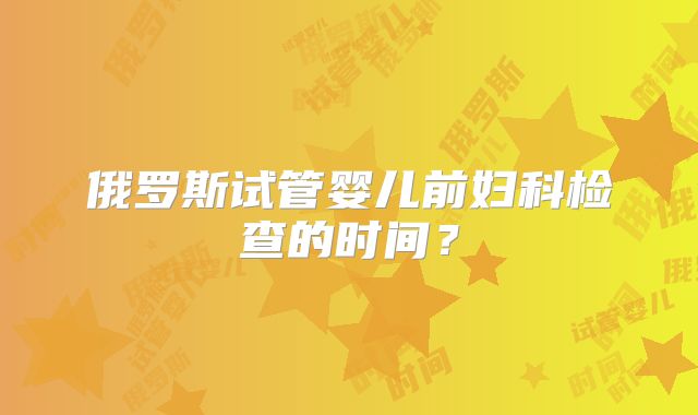 俄罗斯试管婴儿前妇科检查的时间?