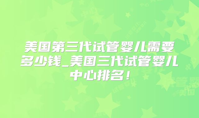 美国第三代试管婴儿需要多少钱_美国三代试管婴儿中心排名！