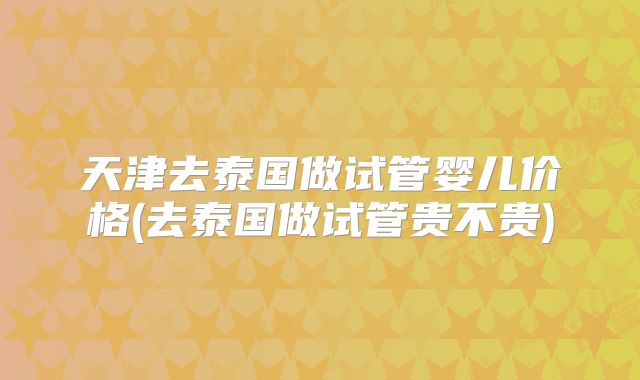 天津去泰国做试管婴儿价格(去泰国做试管贵不贵)