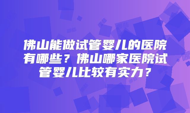 佛山能做试管婴儿的医院有哪些？佛山哪家医院试管婴儿比较有实力？