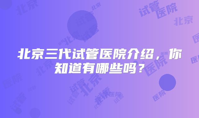 北京三代试管医院介绍，你知道有哪些吗？