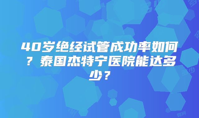 40岁绝经试管成功率如何？泰国杰特宁医院能达多少？