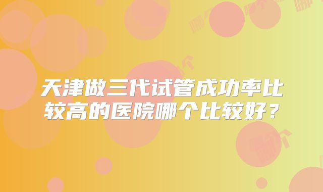 天津做三代试管成功率比较高的医院哪个比较好?