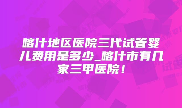 喀什地区医院三代试管婴儿费用是多少_喀什市有几家三甲医院!