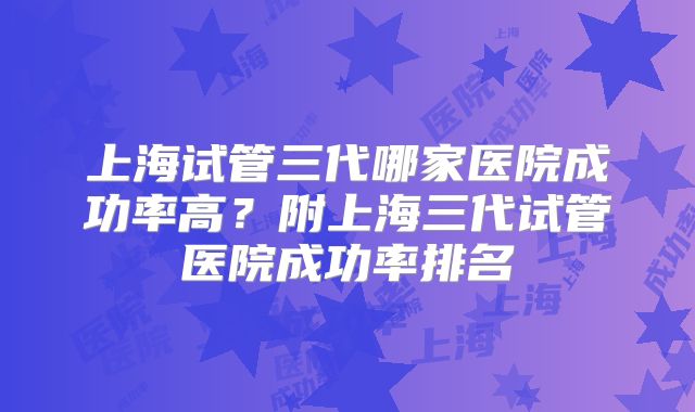 上海试管三代哪家医院成功率高？附上海三代试管医院成功率排名