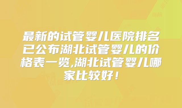 最新的试管婴儿医院排名已公布湖北试管婴儿的价格表一览,湖北试管婴儿哪家比较好!