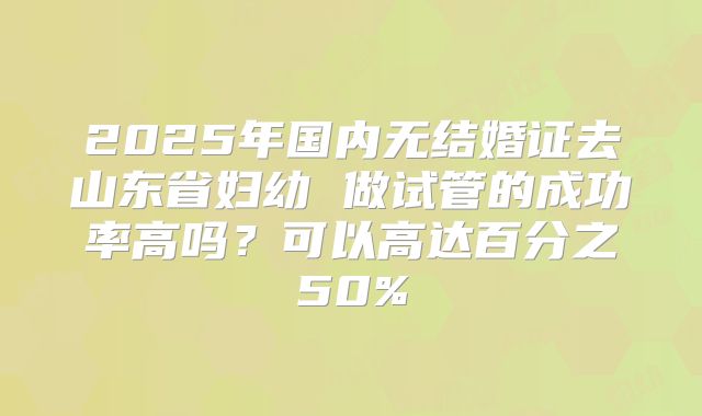 2025年国内无结婚证去山东省妇幼 做试管的成功率高吗?可以高达百分之50%