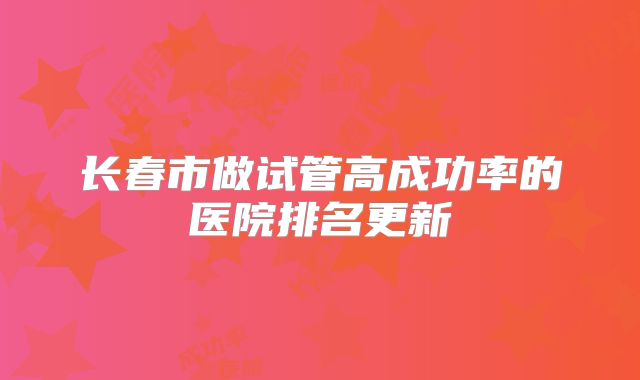 长春市做试管高成功率的医院排名更新