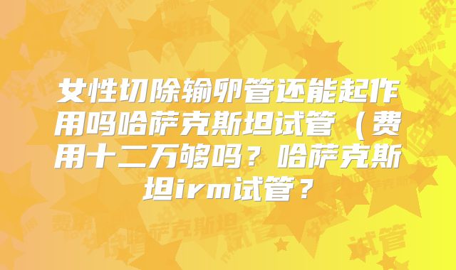 女性切除输卵管还能起作用吗哈萨克斯坦试管(费用十二万够吗?哈萨克斯坦irm试管?