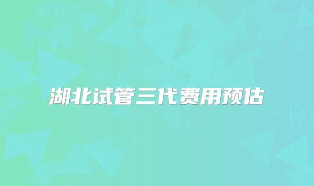 湖北试管三代费用预估