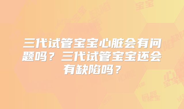 三代试管宝宝心脏会有问题吗？三代试管宝宝还会有缺陷吗？