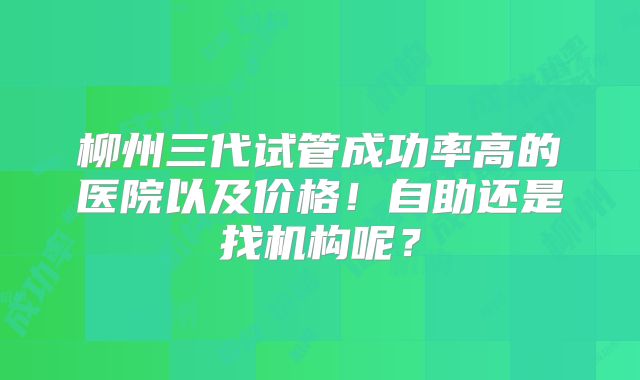 柳州三代试管成功率高的医院以及价格！自助还是找机构呢？