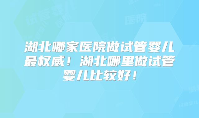 湖北哪家医院做试管婴儿最权威！湖北哪里做试管婴儿比较好！