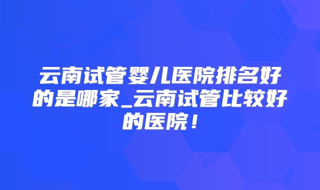 云南试管婴儿医院排名好的是哪家_云南试管比较好的医院！