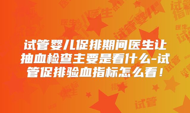 试管婴儿促排期间医生让抽血检查主要是看什么-试管促排验血指标怎么看！
