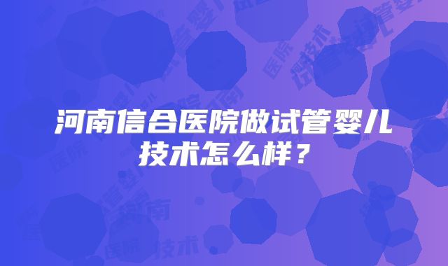 河南信合医院做试管婴儿技术怎么样?