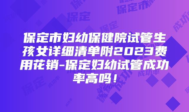 保定市妇幼保健院试管生孩女详细清单附2023费用花销-保定妇幼试管成功率高吗！