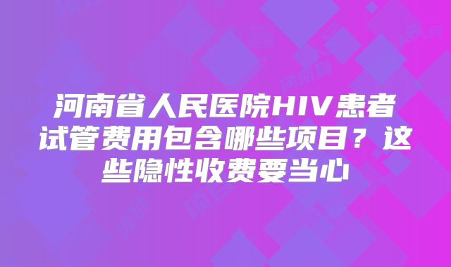 河南省人民医院HIV患者试管费用包含哪些项目？这些隐性收费要当心