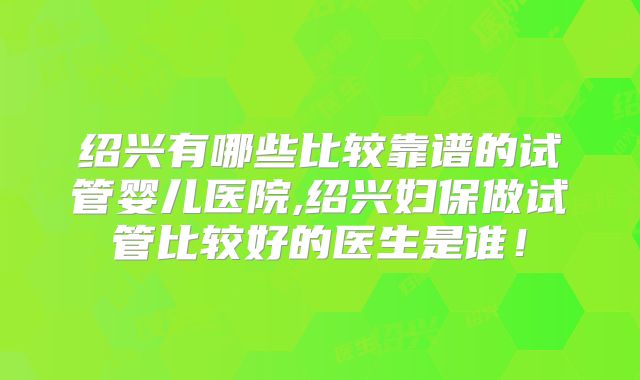 绍兴有哪些比较靠谱的试管婴儿医院,绍兴妇保做试管比较好的医生是谁!