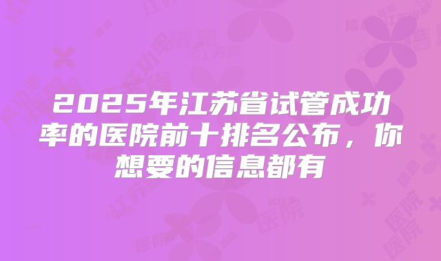 2025年江苏省试管成功率的医院前十排名公布，你想要的信息都有