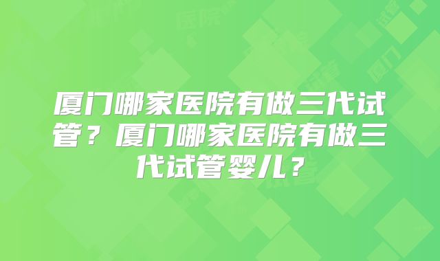 厦门哪家医院有做三代试管?厦门哪家医院有做三代试管婴儿?