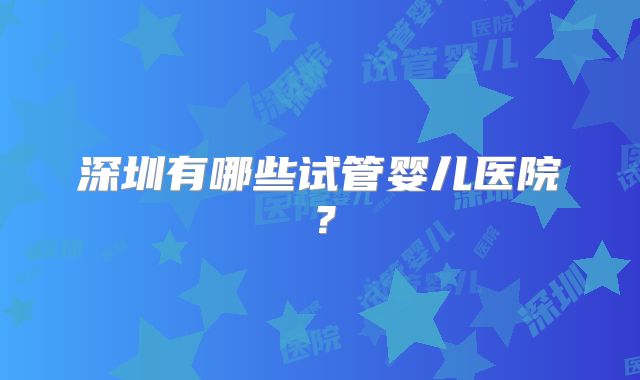 深圳有哪些试管婴儿医院？
