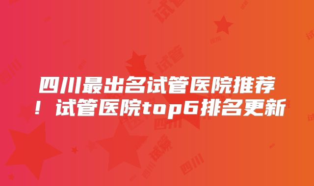 四川最出名试管医院推荐！试管医院top6排名更新