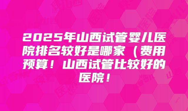 2025年山西试管婴儿医院排名较好是哪家（费用预算！山西试管比较好的医院！