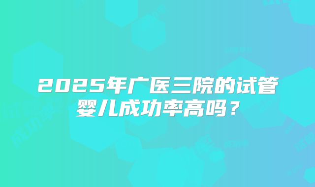 2025年广医三院的试管婴儿成功率高吗？