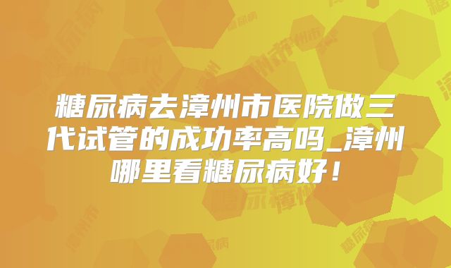 糖尿病去漳州市医院做三代试管的成功率高吗_漳州哪里看糖尿病好！